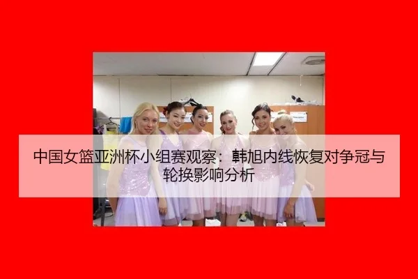 中国女篮亚洲杯小组赛观察：韩旭内线恢复对争冠与轮换影响分析