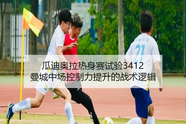 瓜迪奥拉热身赛试验3412 曼城中场控制力提升的战术逻辑